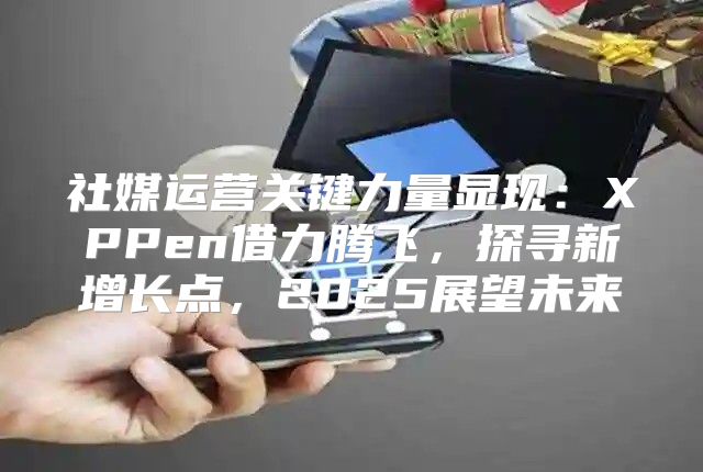 社媒运营关键力量显现：XPPen借力腾飞，探寻新增长点，2025展望未来