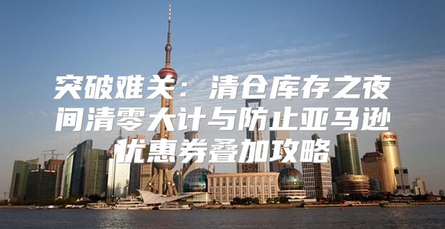 突破难关：清仓库存之夜间清零大计与防止亚马逊优惠券叠加攻略