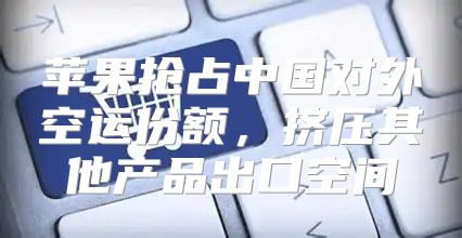苹果抢占中国对外空运份额，挤压其他产品出口空间