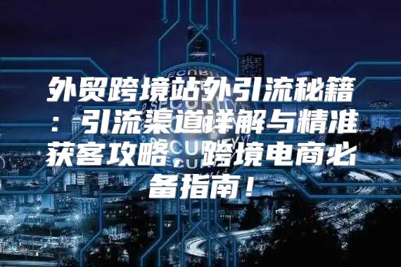 外贸跨境站外引流秘籍：引流渠道详解与精准获客攻略，跨境电商必备指南！