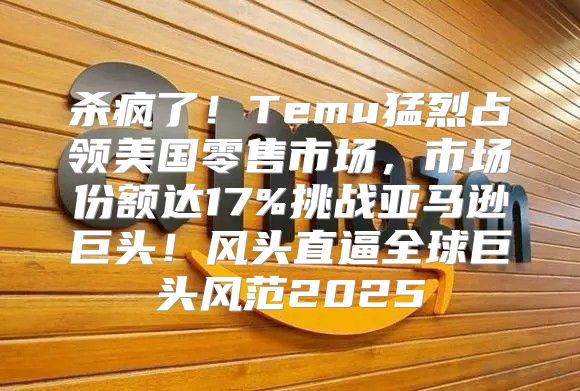 杀疯了！Temu猛烈占领美国零售市场，市场份额达17%挑战亚马逊巨头！风头直逼全球巨头风范2025