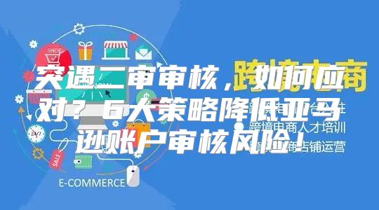 突遇二审审核，如何应对？6大策略降低亚马逊账户审核风险！