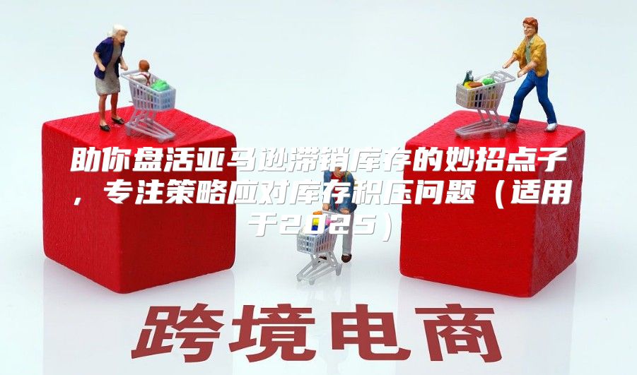 助你盘活亚马逊滞销库存的妙招点子，专注策略应对库存积压问题适用于2025
