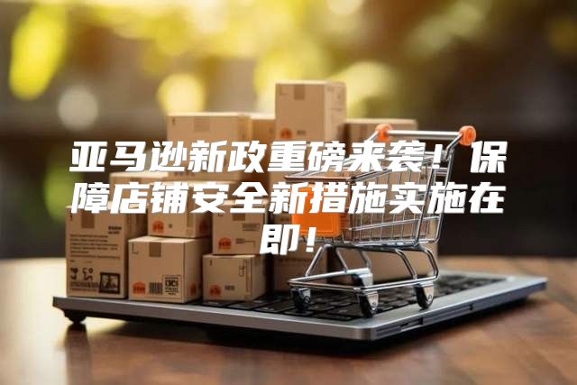 亚马逊新政重磅来袭！保障店铺安全新措施实施在即！