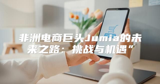 非洲电商巨头Jumia的未来之路：挑战与机遇”
