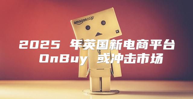2025 年英国新电商平台 OnBuy 或冲击市场
