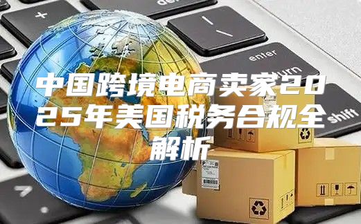 中国跨境电商卖家2025年美国税务合规全解析