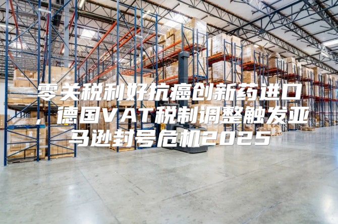 零关税利好抗癌创新药进口，德国VAT税制调整触发亚马逊封号危机2025