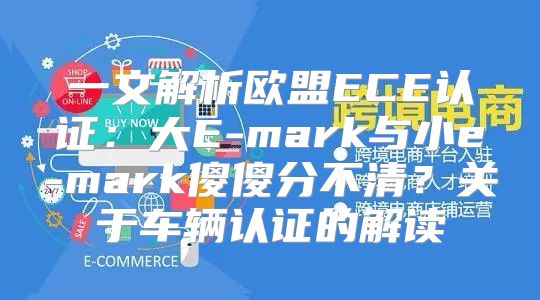 一文解析欧盟ECE认证：大E-mark与小e-mark傻傻分不清？关于车辆认证的解读