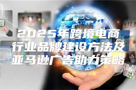 2025年跨境电商行业品牌建设方法及亚马逊广告助力策略