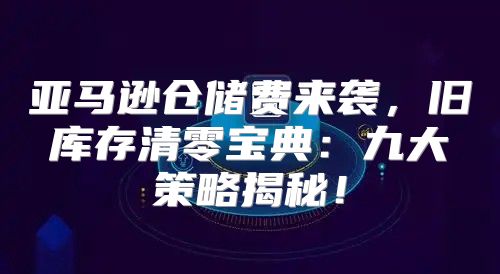 亚马逊仓储费来袭，旧库存清零宝典：九大策略揭秘！