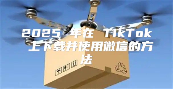 2025 年在 TikTok 上下载并使用微信的方法