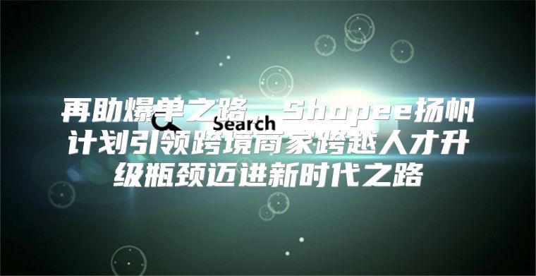 再助爆单之路，Shopee扬帆计划引领跨境商家跨越人才升级瓶颈迈进新时代之路
