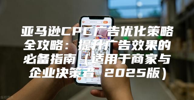 亚马逊CPC广告优化策略全攻略：提升广告效果的必备指南适用于商家与企业决策者 2025版