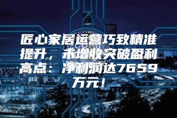 匠心家居运营巧致精准提升，未增收突破盈利高点：净利润达7659万元！
