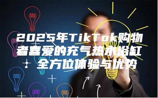 2025年TikTok购物者喜爱的充气热水浴缸：全方位体验与优势