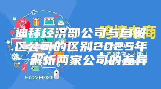 迪拜经济部公司与自贸区公司的区别2025年：解析两家公司的差异