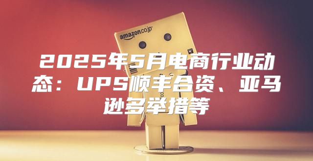 2025年5月电商行业动态：UPS顺丰合资、亚马逊多举措等