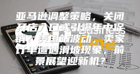 亚马逊调整策略，关闭开店入口或引爆年中促销？美国站波动，卖家订单遭遇滑坡现象，前景展望迎新机？
