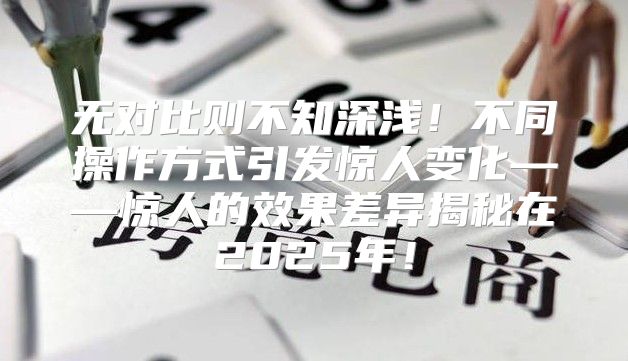 无对比则不知深浅！不同操作方式引发惊人变化——惊人的效果差异揭秘在2025年！