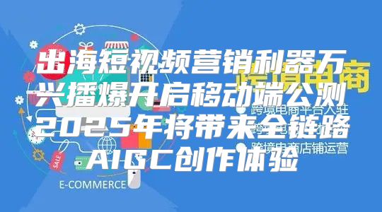 出海短视频营销利器万兴播爆开启移动端公测2025年将带来全链路AIGC创作体验