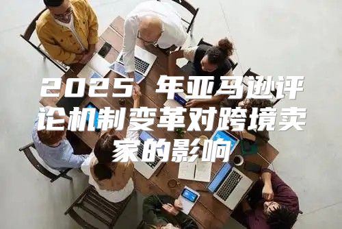 2025 年亚马逊评论机制变革对跨境卖家的影响
