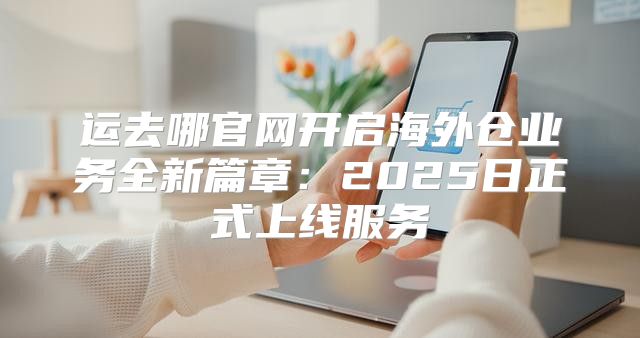 运去哪官网开启海外仓业务全新篇章：2025日正式上线服务