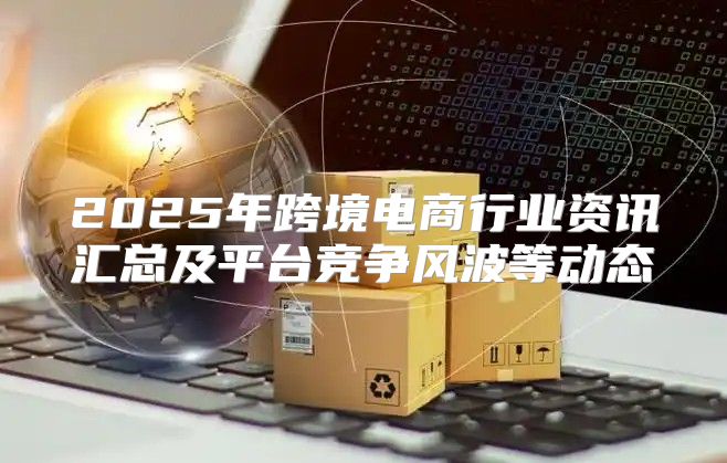 2025年跨境电商行业资讯汇总及平台竞争风波等动态