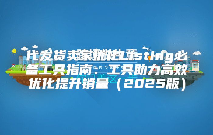 代发货卖家优化Listing必备工具指南：工具助力高效优化提升销量2025版