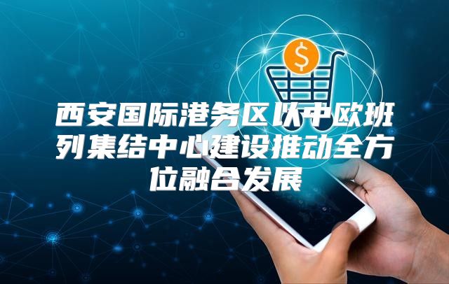 西安国际港务区以中欧班列集结中心建设推动全方位融合发展
