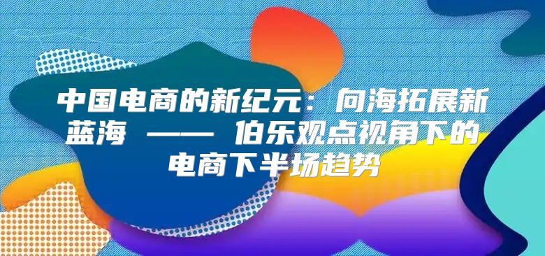 中国电商的新纪元：向海拓展新蓝海 —— 伯乐观点视角下的电商下半场趋势