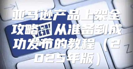 亚马逊产品上架全攻略：从准备到成功发布的教程2025年版