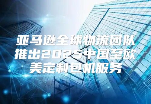 亚马逊全球物流团队推出2025中国至欧美定制包机服务