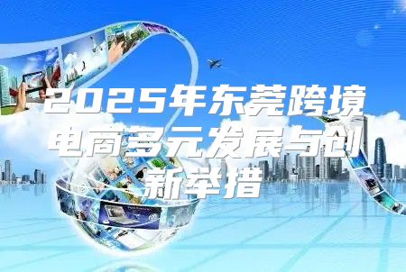 2025年东莞跨境电商多元发展与创新举措