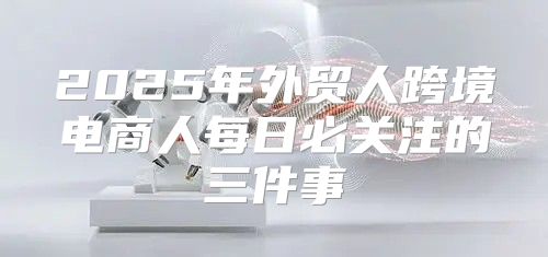 2025年外贸人跨境电商人每日必关注的三件事