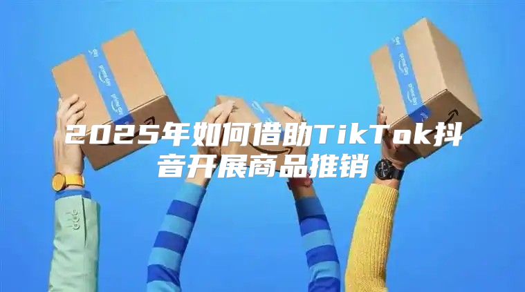 2025年如何借助TikTok抖音开展商品推销