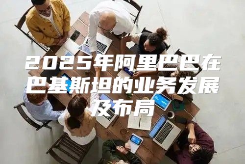 2025年阿里巴巴在巴基斯坦的业务发展及布局