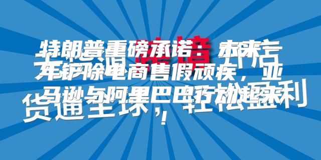 特朗普重磅承诺：未来一年铲除电商售假顽疾，亚马逊与阿里巴巴行动起来！