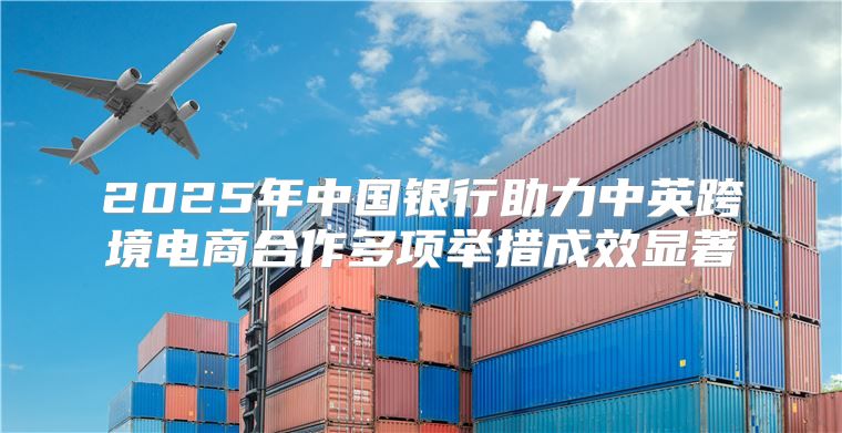2025年中国银行助力中英跨境电商合作多项举措成效显著
