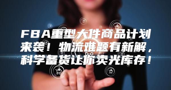 FBA重型大件商品计划来袭！物流难题有新解，科学备货让你卖光库存！