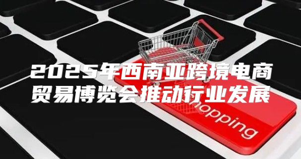 2025年西南亚跨境电商贸易博览会推动行业发展