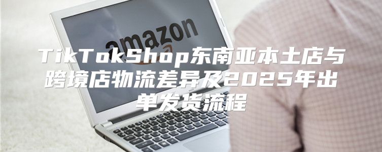 TikTokShop东南亚本土店与跨境店物流差异及2025年出单发货流程