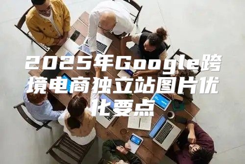 2025年Google跨境电商独立站图片优化要点