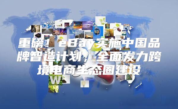 重磅！eBay实施中国品牌智造计划，全面发力跨境电商生态圈建设
