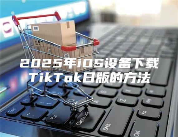 2025年iOS设备下载TikTok日版的方法
