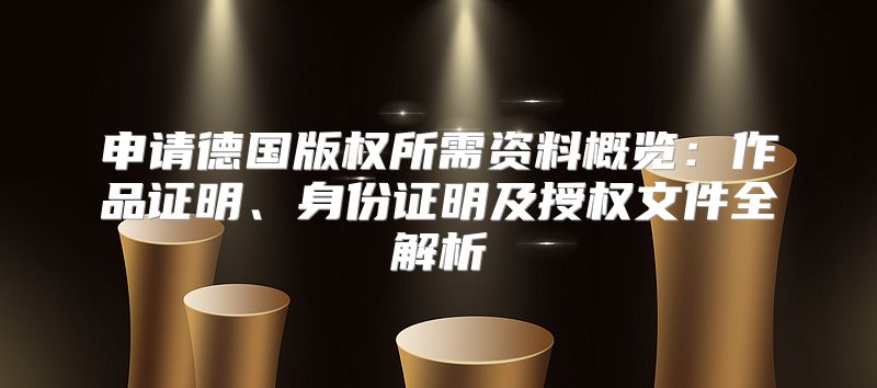 申请德国版权所需资料概览：作品证明、身份证明及授权文件全解析