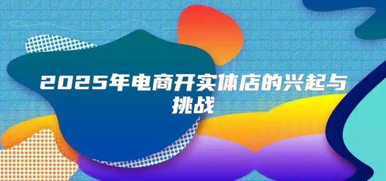 2025年电商开实体店的兴起与挑战