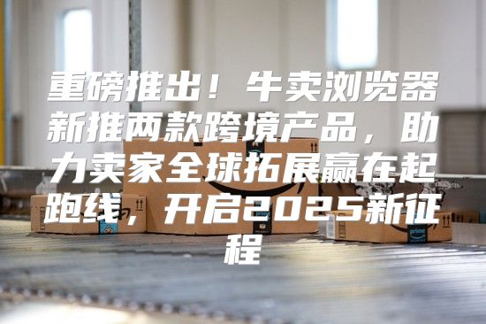 重磅推出！牛卖浏览器新推两款跨境产品，助力卖家全球拓展赢在起跑线，开启2025新征程