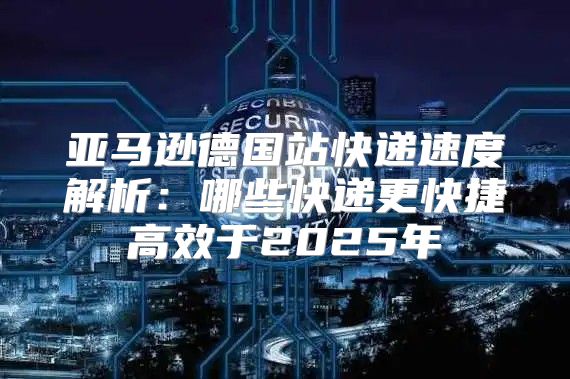 亚马逊德国站快递速度解析：哪些快递更快捷高效于2025年