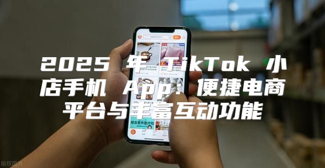 2025 年 TikTok 小店手机 App：便捷电商平台与丰富互动功能